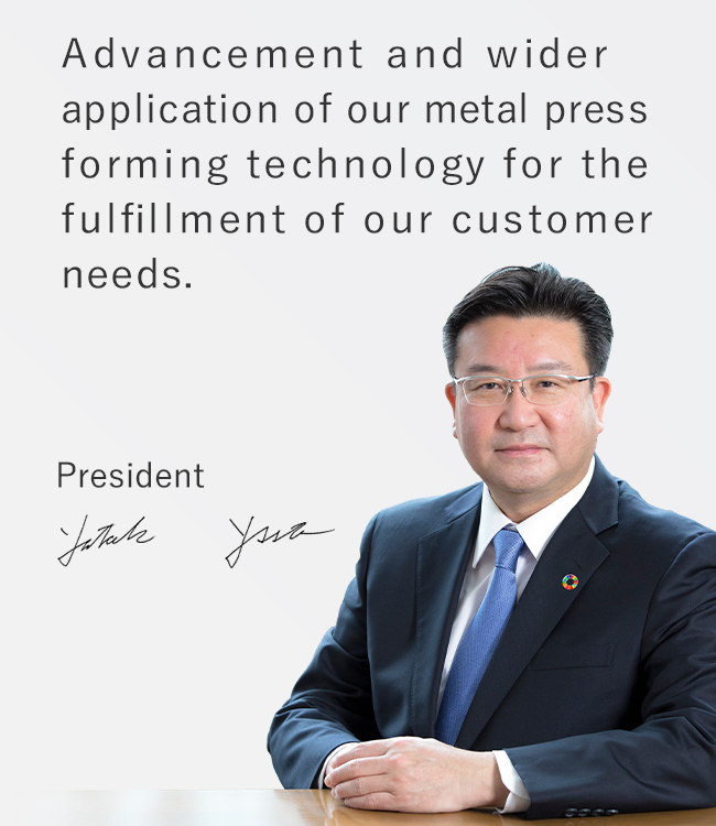 Advancement and wider application of our metal press forming technology for the fulfillment of our customer needs. Yutaka Yamamoto, President