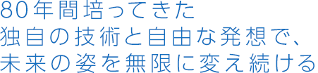 80年間培ってきた独自の技術と自由な発想で、未来の姿を無限に変え続ける